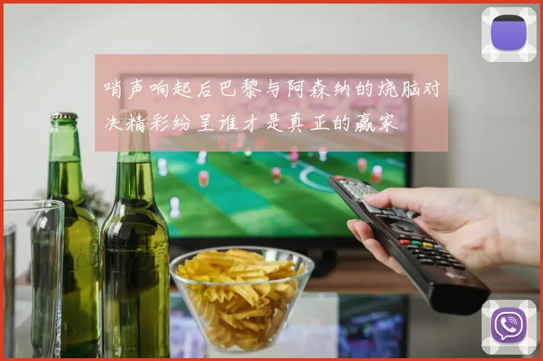 哨声响起后巴黎与阿森纳的烧脑对决精彩纷呈谁才是真正的赢家