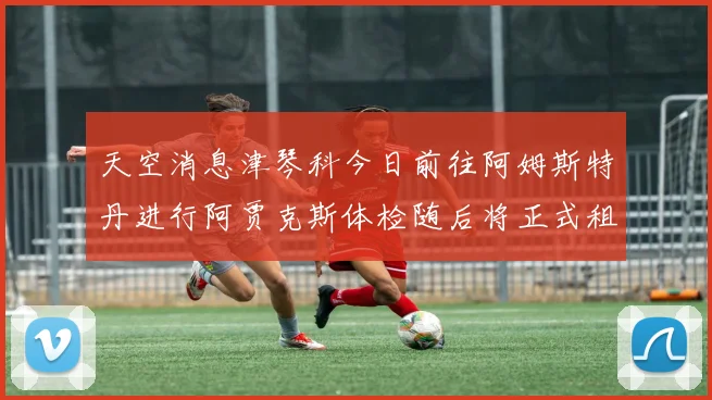 天空消息津琴科今日前往阿姆斯特丹进行阿贾克斯体检随后将正式租借加盟