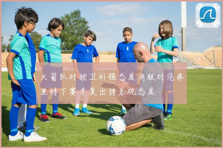 火箭队对控卫补强态度消极对范弗里特下赛季复出持乐观态度