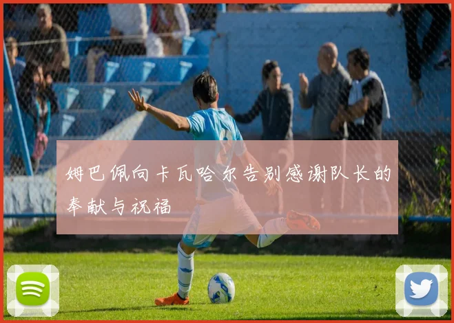 姆巴佩向卡瓦哈尔告别感谢队长的奉献与祝福