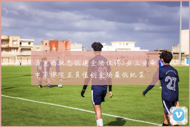 马克西状态低迷全场仅得5分三分命中率惨淡正负值创全场最低纪录