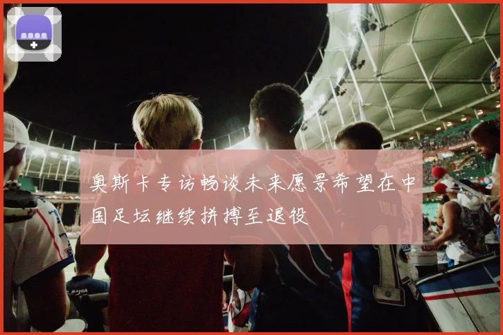 奥斯卡专访畅谈未来愿景希望在中国足坛继续拼搏至退役