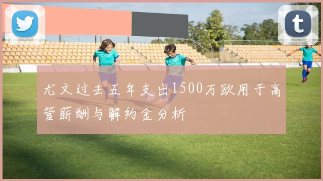 尤文过去五年支出1500万欧用于高管薪酬与解约金分析