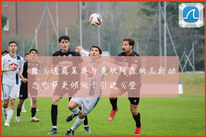 隆戈透露莱奥与曼联阿森纳无新动态巴萨更倾向于引进戈登
