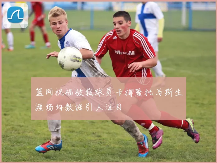 篮网祝福被裁球员卡梅隆托马斯生涯场均数据引人注目