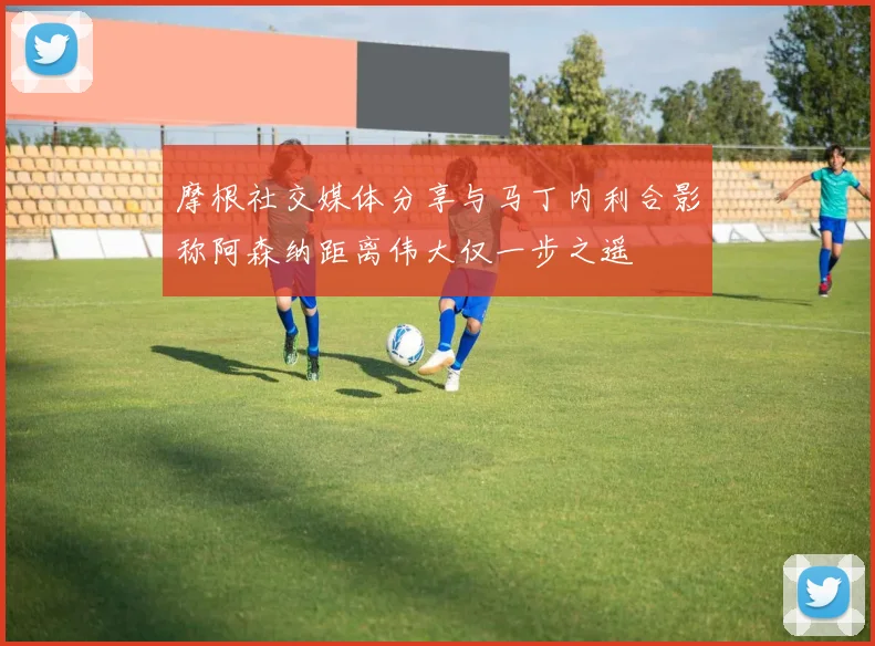 摩根社交媒体分享与马丁内利合影称阿森纳距离伟大仅一步之遥
