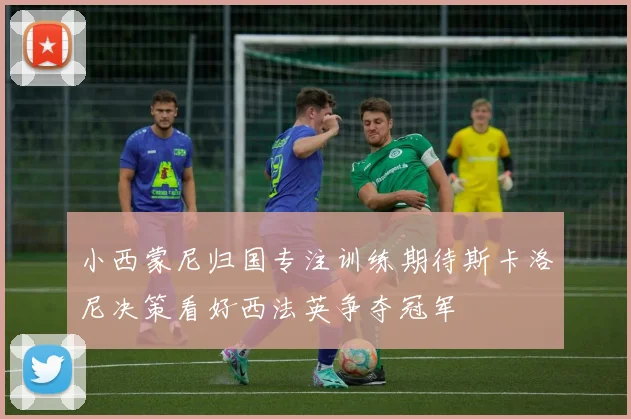 小西蒙尼归国专注训练期待斯卡洛尼决策看好西法英争夺冠军