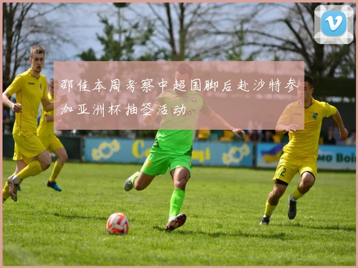邵佳本周考察中超国脚后赴沙特参加亚洲杯抽签活动