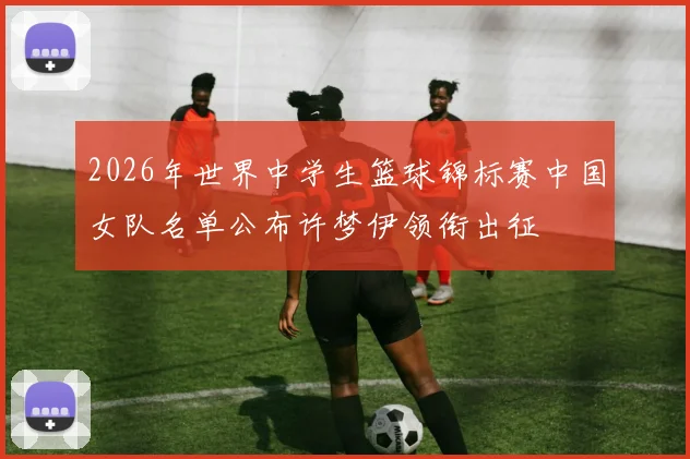 2026年世界中学生篮球锦标赛中国女队名单公布许梦伊领衔出征