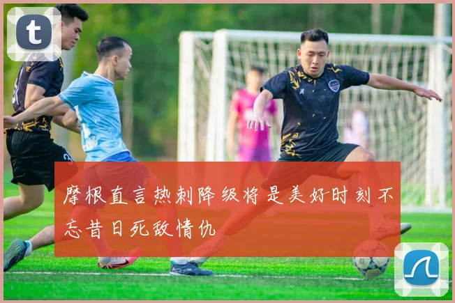 摩根直言热刺降级将是美好时刻不忘昔日死敌情仇