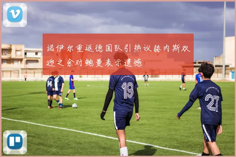 诺伊尔重返德国队引热议赫内斯欢迎之余对鲍曼表示遗憾
