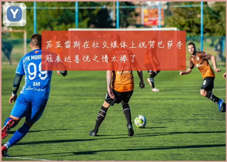 苏亚雷斯在社交媒体上祝贺巴萨夺冠表达喜悦之情太棒了