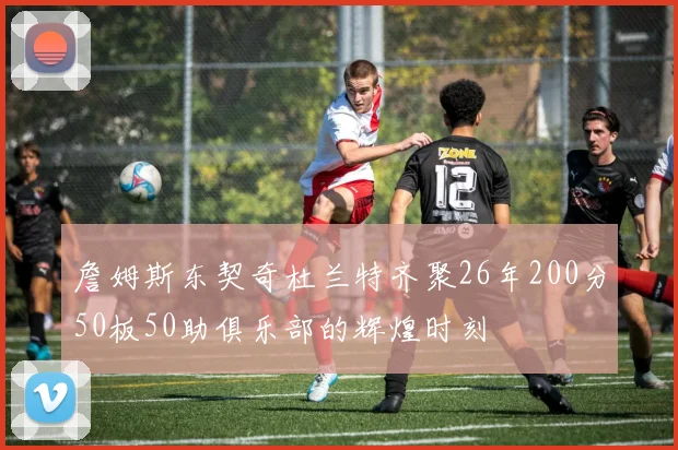 詹姆斯东契奇杜兰特齐聚26年200分50板50助俱乐部的辉煌时刻