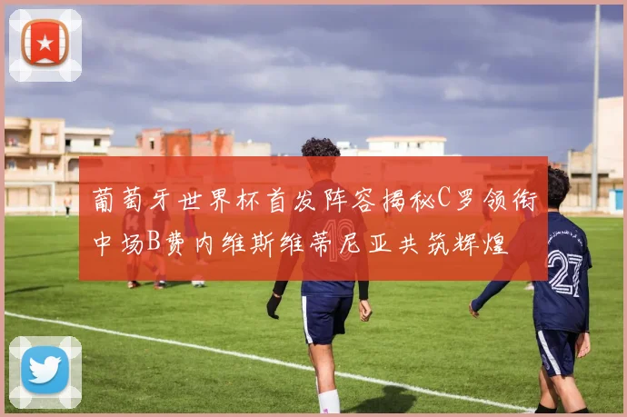 葡萄牙世界杯首发阵容揭秘C罗领衔中场B费内维斯维蒂尼亚共筑辉煌