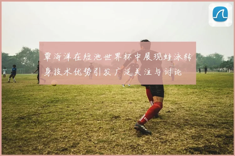 覃海洋在短池世界杯中展现蛙泳转身技术优势引发广泛关注与讨论