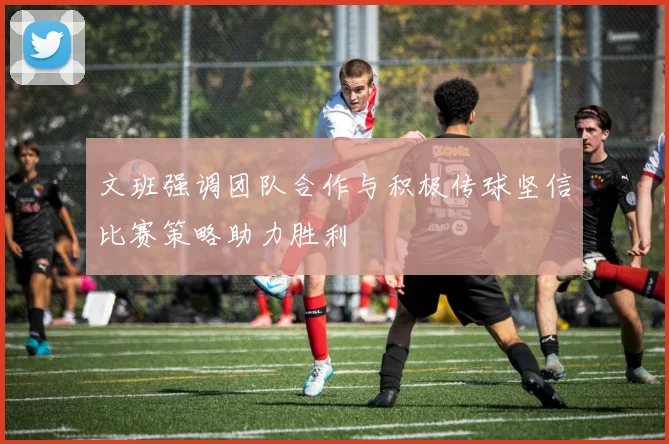 文班强调团队合作与积极传球坚信比赛策略助力胜利