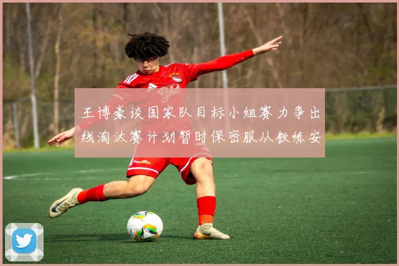 王博豪谈国家队目标小组赛力争出线淘汰赛计划暂时保密服从教练安排