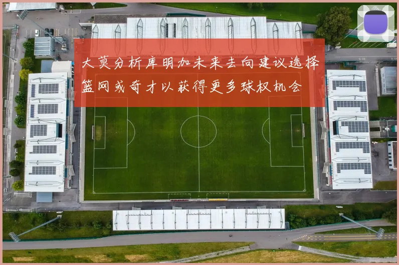 大莫分析库明加未来去向建议选择篮网或奇才以获得更多球权机会