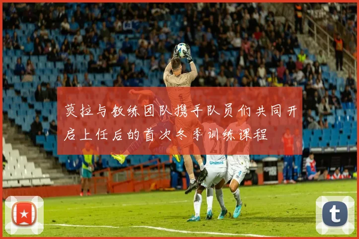 莫拉与教练团队携手队员们共同开启上任后的首次冬季训练课程