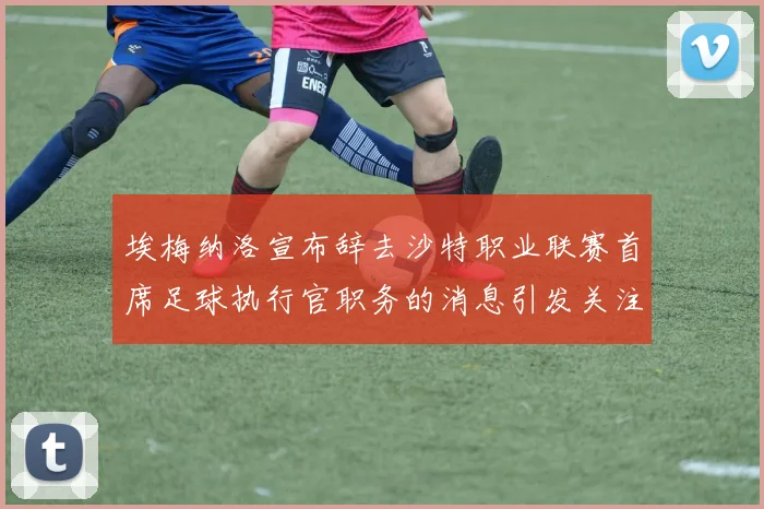 埃梅纳洛宣布辞去沙特职业联赛首席足球执行官职务的消息引发关注