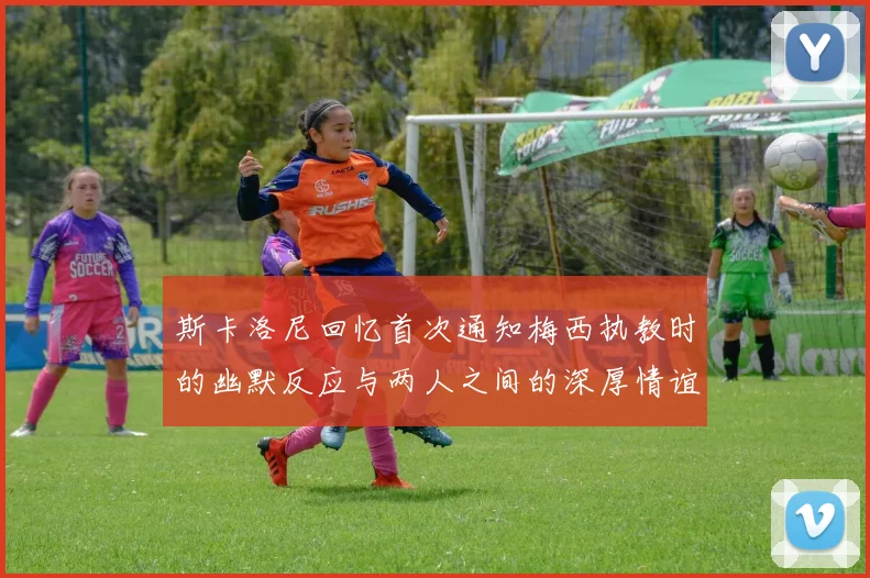 斯卡洛尼回忆首次通知梅西执教时的幽默反应与两人之间的深厚情谊