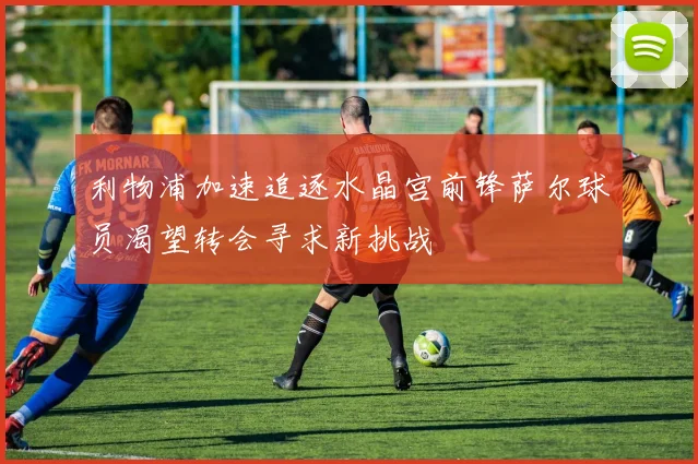 利物浦加速追逐水晶宫前锋萨尔球员渴望转会寻求新挑战