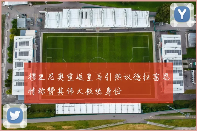 穆里尼奥重返皇马引热议德拉富恩特称赞其伟大教练身份