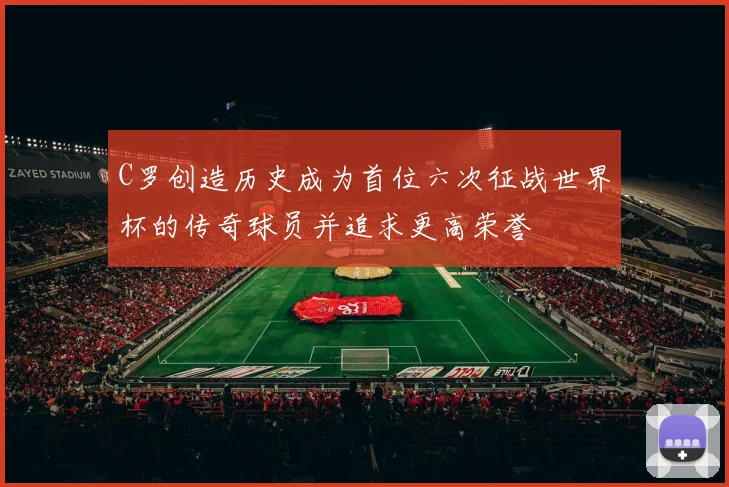 C罗创造历史成为首位六次征战世界杯的传奇球员并追求更高荣誉