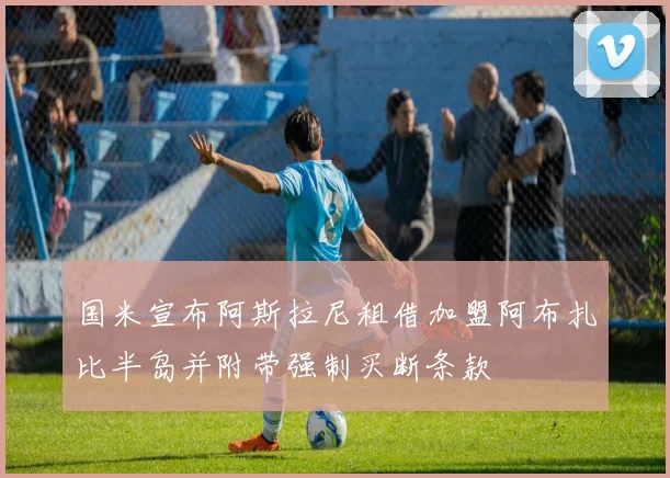国米宣布阿斯拉尼租借加盟阿布扎比半岛并附带强制买断条款