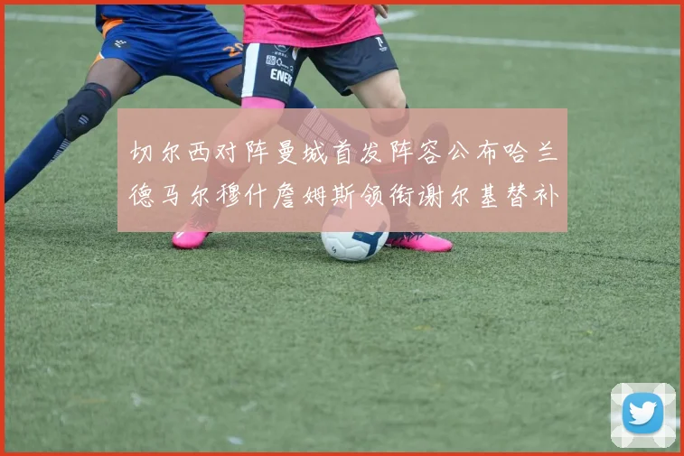 切尔西对阵曼城首发阵容公布哈兰德马尔穆什詹姆斯领衔谢尔基替补出战