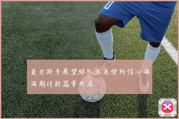 查尔斯李展望球队未来续约信心满满期待新篇章开启