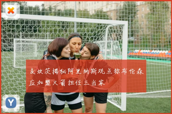 麦坎茨揭秘阿里纳斯观点称布伦森应加盟火箭担任三当家