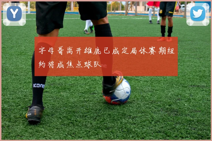 字母哥离开雄鹿已成定局休赛期纽约将成焦点球队